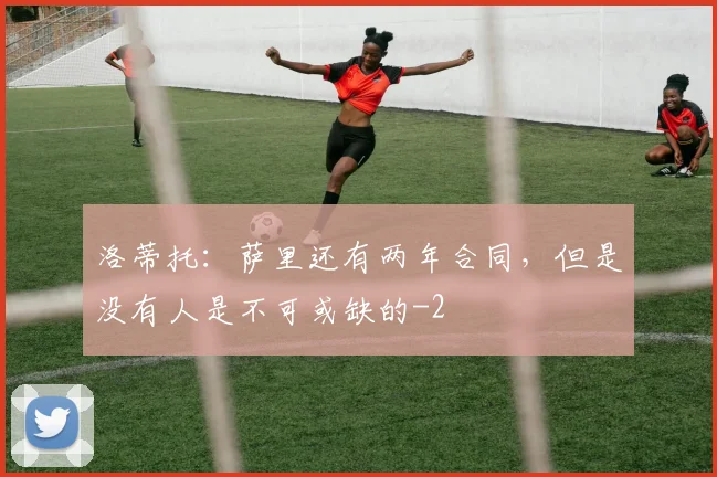 洛蒂托：萨里还有两年合同，但是没有人是不可或缺的