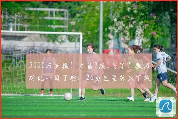 5000万互换！火箭7换1亏了？数据对比一目了然：26分巨星落入下风