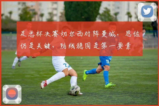 足总杯决赛切尔西对阵曼城，恩佐仍是关键，防线稳固是第一要素