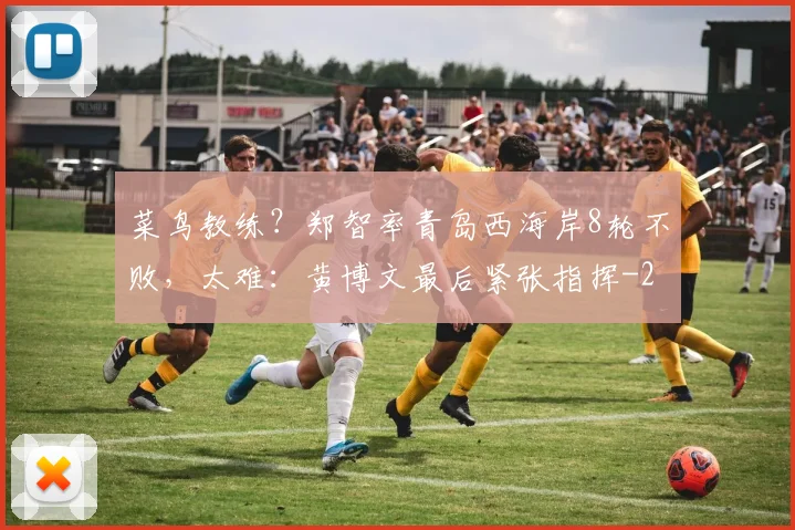 菜鸟教练？郑智率青岛西海岸8轮不败，太难：黄博文最后紧张指挥