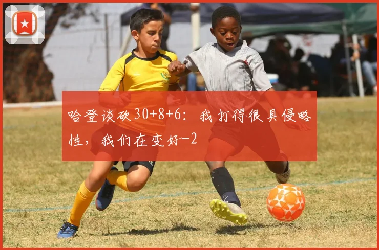哈登谈砍30+8+6：我打得很具侵略性，我们在变好