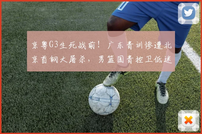 京粤G3生死战前！广东青训惨遭北京首钢大屠杀，男篮国青控卫低迷