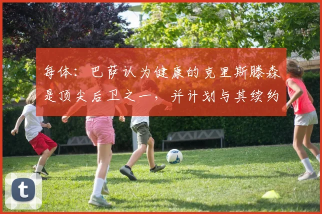 每体：巴萨认为健康的克里斯滕森是顶尖后卫之一，并计划与其续约