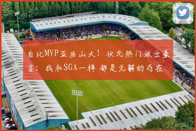 自比MVP亚历山大！状元热门放出豪言：我和SGA一样 都是无解的存在