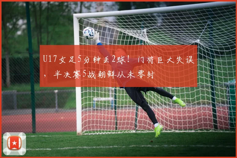 U17女足5分钟丢2球！门将巨大失误，半决赛5战朝鲜从未零封