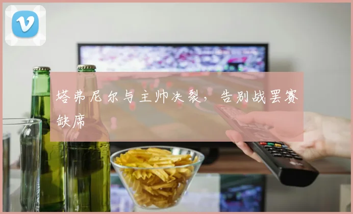 塔弗尼尔与主帅决裂，告别战罢赛缺席