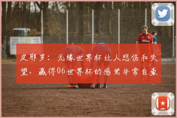 皮耶罗：无缘世界杯让人悲伤和失望，赢得06世界杯的感觉非常自豪