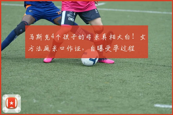 马斯克4个孩子的母亲真相大白！女方法庭亲口作证，自曝受孕过程