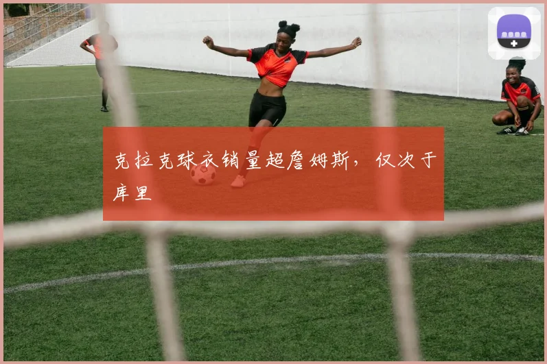 克拉克球衣销量超詹姆斯，仅次于库里