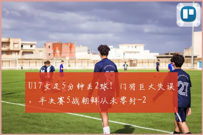 U17女足5分钟丢2球！门将巨大失误，半决赛5战朝鲜从未零封