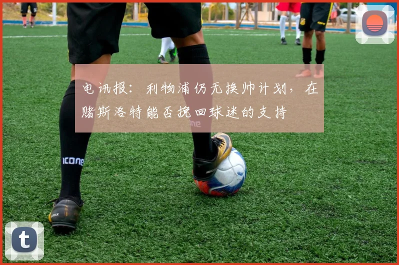 电讯报：利物浦仍无换帅计划，在赌斯洛特能否挽回球迷的支持