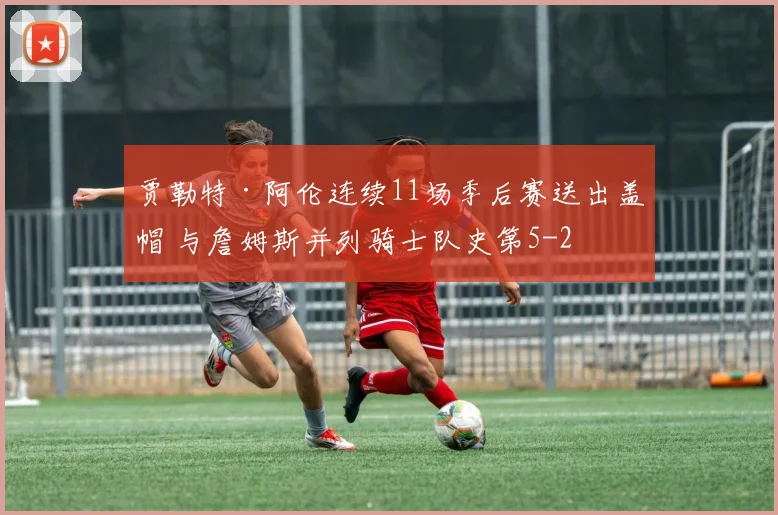 贾勒特·阿伦连续11场季后赛送出盖帽 与詹姆斯并列骑士队史第5