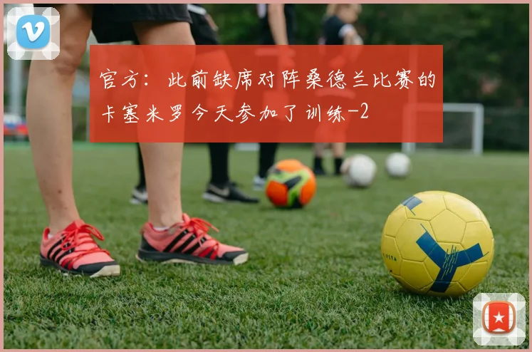 官方：此前缺席对阵桑德兰比赛的卡塞米罗今天参加了训练