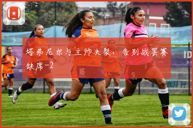 塔弗尼尔与主帅决裂，告别战罢赛缺席