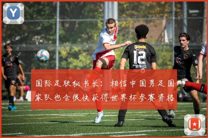 国际足联秘书长：相信中国男足国家队也会很快获得世界杯参赛资格
