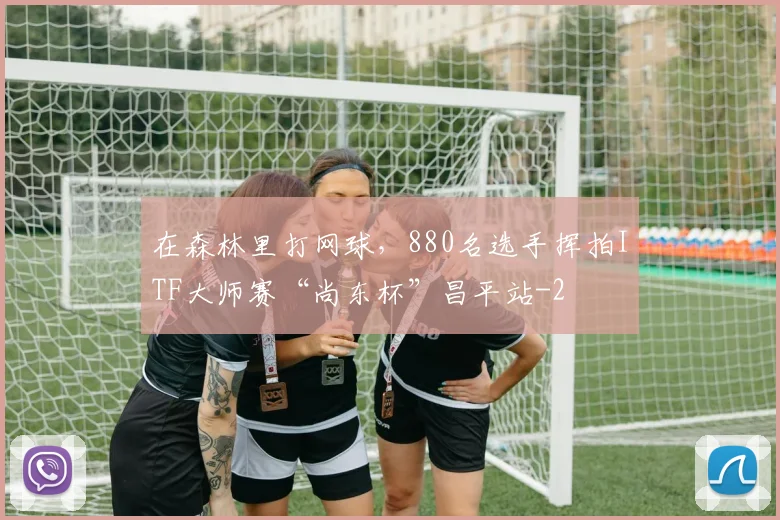 在森林里打网球，880名选手挥拍ITF大师赛“尚东杯”昌平站