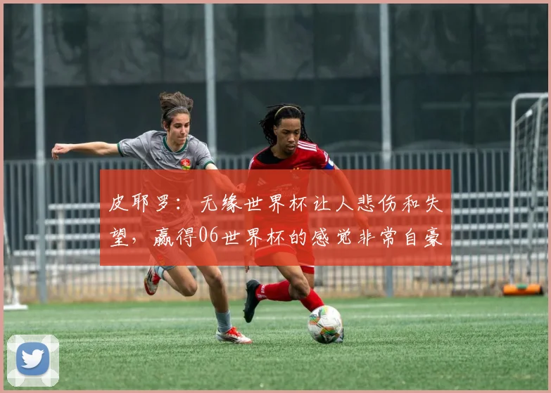 皮耶罗：无缘世界杯让人悲伤和失望，赢得06世界杯的感觉非常自豪