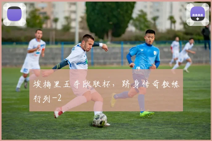 埃梅里五夺欧联杯，跻身传奇教练行列