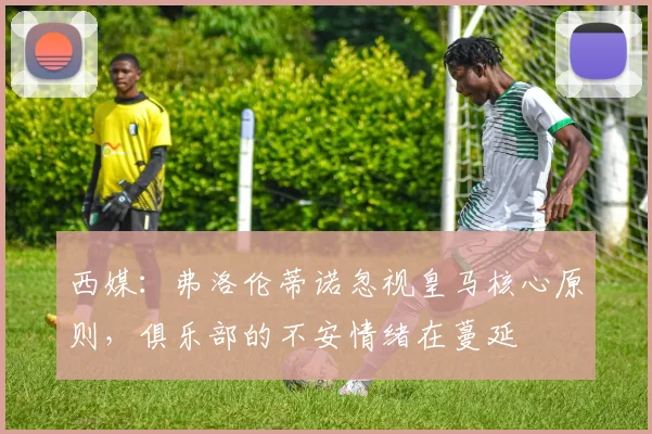 西媒：弗洛伦蒂诺忽视皇马核心原则，俱乐部的不安情绪在蔓延