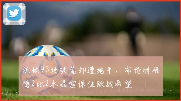 沃顿93场破荒却遭绝平，布伦特福德2比2水晶宫保住欧战希望