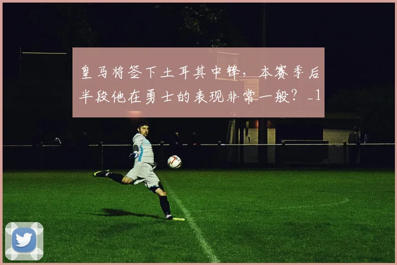 皇马将签下土耳其中锋，本赛季后半段他在勇士的表现非常一般？_1