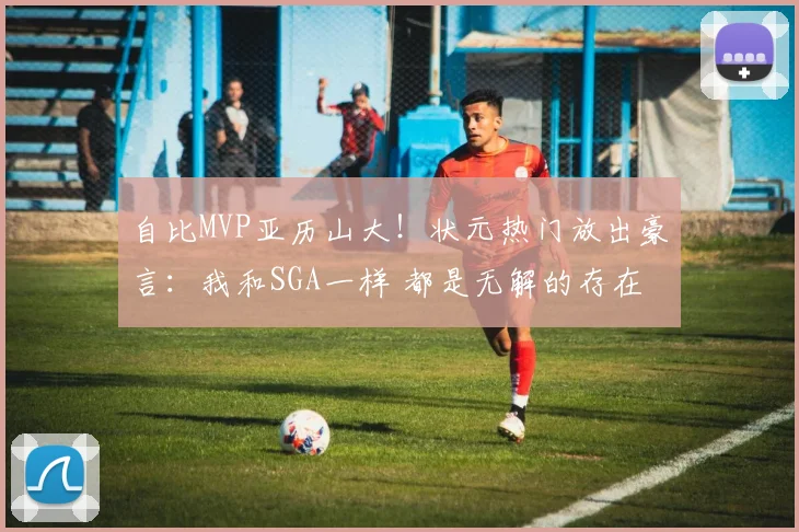 自比MVP亚历山大！状元热门放出豪言：我和SGA一样 都是无解的存在