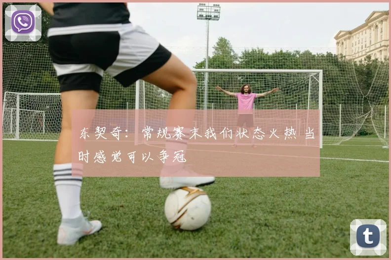 东契奇：常规赛末我们状态火热 当时感觉可以争冠