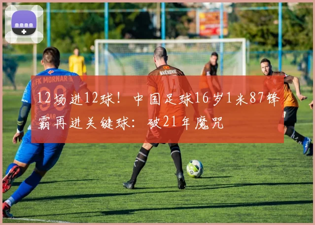 12场进12球！中国足球16岁1米87锋霸再进关键球：破21年魔咒