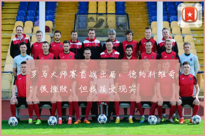 罗马大师赛首战出局，德约科维奇：很挫败，但我接受现实