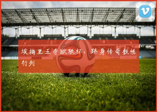 埃梅里五夺欧联杯，跻身传奇教练行列