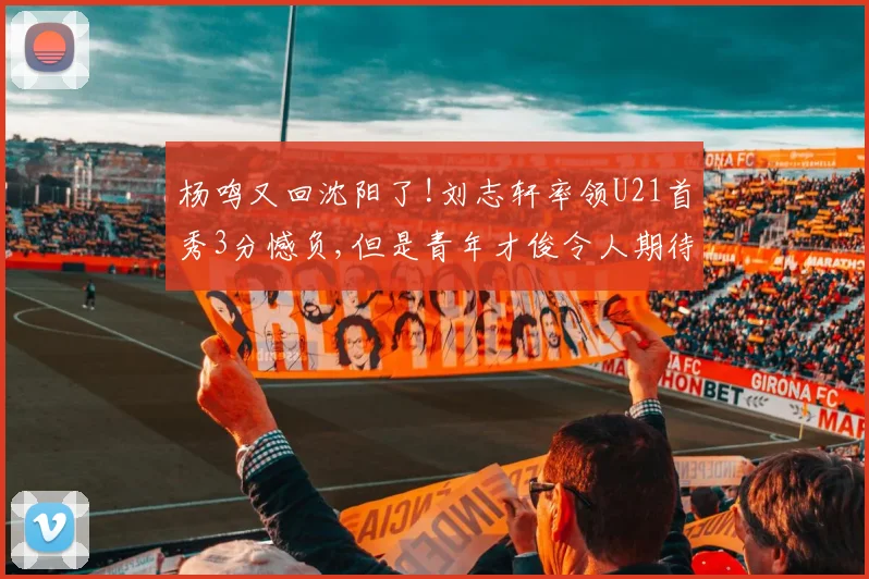 杨鸣又回沈阳了!刘志轩率领U21首秀3分憾负,但是青年才俊令人期待