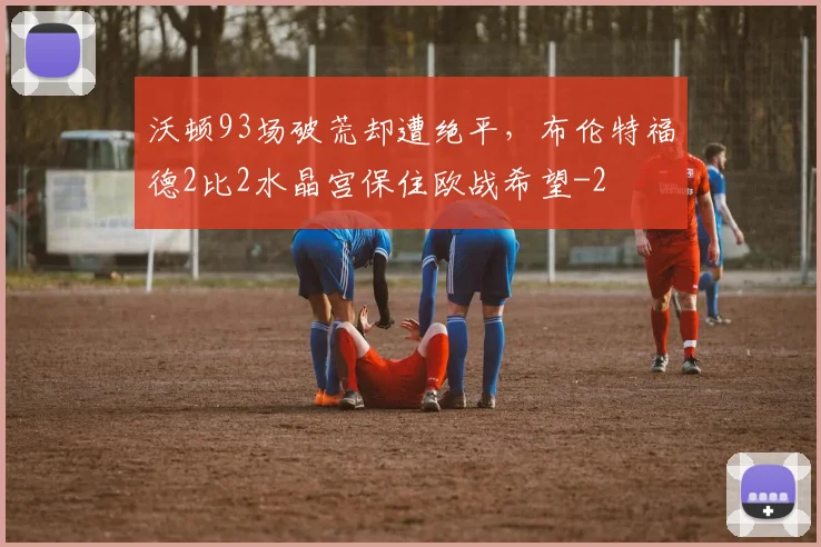沃顿93场破荒却遭绝平，布伦特福德2比2水晶宫保住欧战希望