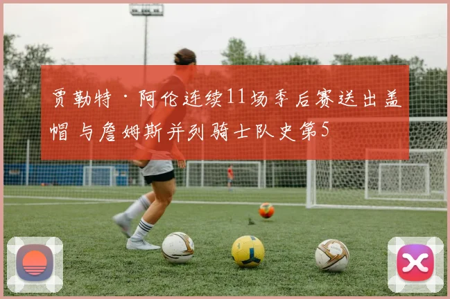 贾勒特·阿伦连续11场季后赛送出盖帽 与詹姆斯并列骑士队史第5