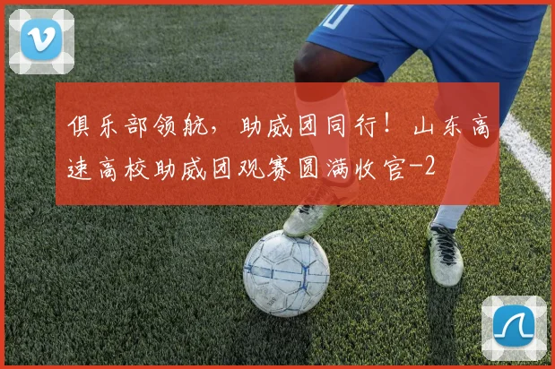 俱乐部领航，助威团同行！山东高速高校助威团观赛圆满收官