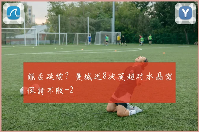 能否延续？曼城近8次英超对水晶宫保持不败