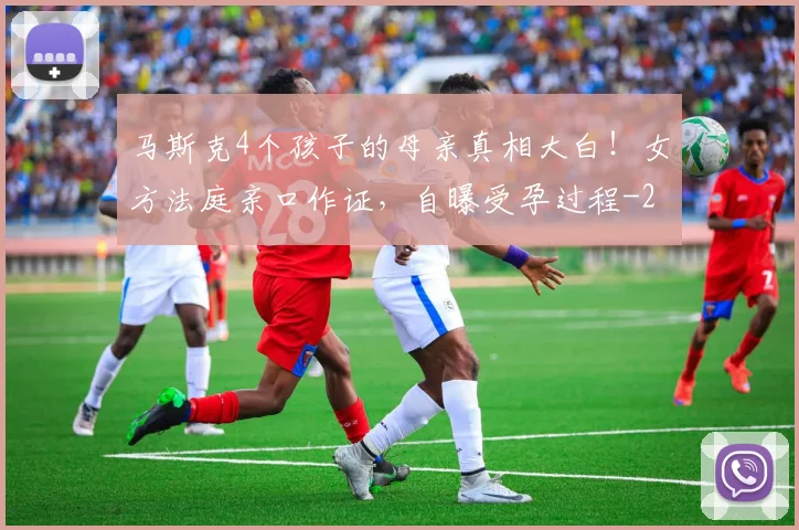马斯克4个孩子的母亲真相大白！女方法庭亲口作证，自曝受孕过程