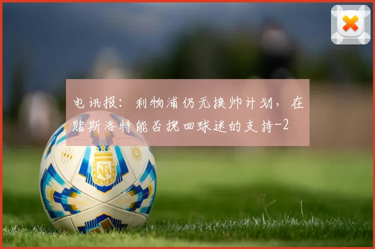 电讯报：利物浦仍无换帅计划，在赌斯洛特能否挽回球迷的支持