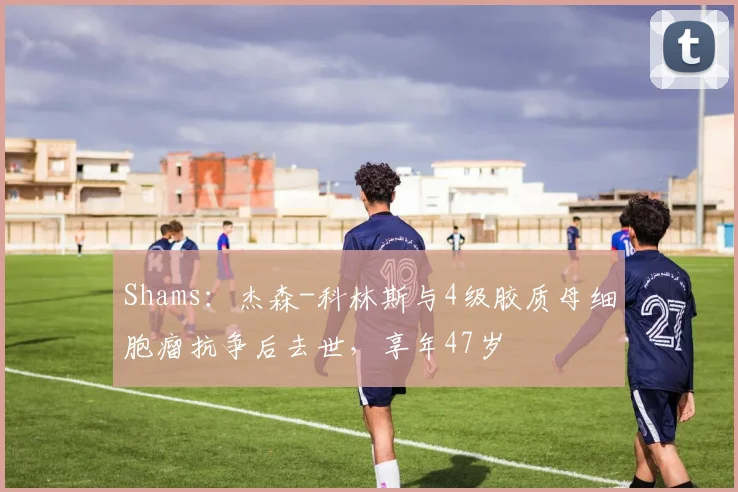 Shams：杰森-科林斯与4级胶质母细胞瘤抗争后去世，享年47岁