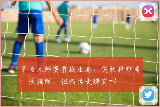 罗马大师赛首战出局，德约科维奇：很挫败，但我接受现实