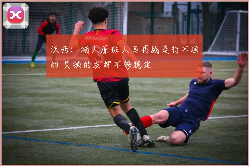 沃西：湖人原班人马再战是行不通的 艾顿的发挥不够稳定