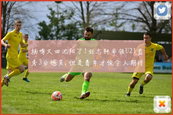 杨鸣又回沈阳了!刘志轩率领U21首秀3分憾负,但是青年才俊令人期待