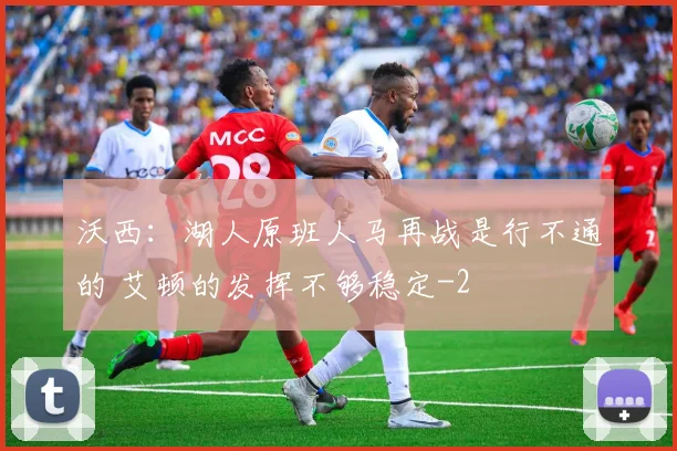 沃西：湖人原班人马再战是行不通的 艾顿的发挥不够稳定