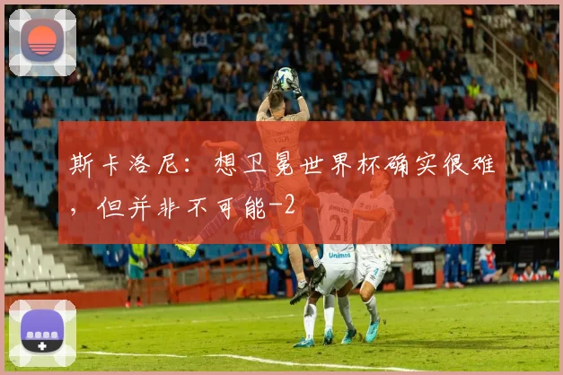 斯卡洛尼：想卫冕世界杯确实很难，但并非不可能