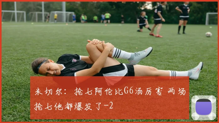 米切尔：抢七阿伦比G6汤厉害 两场抢七他都爆发了