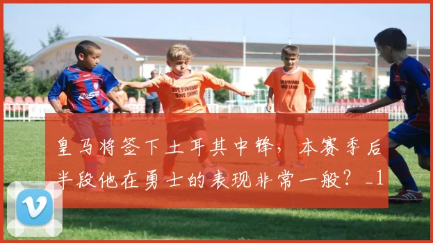 皇马将签下土耳其中锋，本赛季后半段他在勇士的表现非常一般？_1